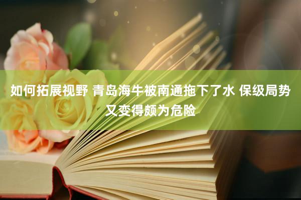 如何拓展视野 青岛海牛被南通拖下了水 保级局势又变得颇为危险