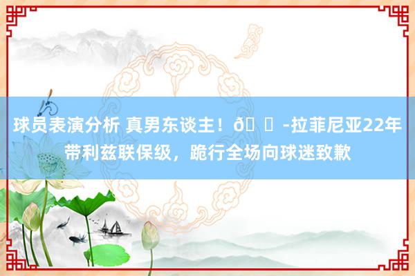 球员表演分析 真男东谈主！😭拉菲尼亚22年带利兹联保级，跪行全场向球迷致歉