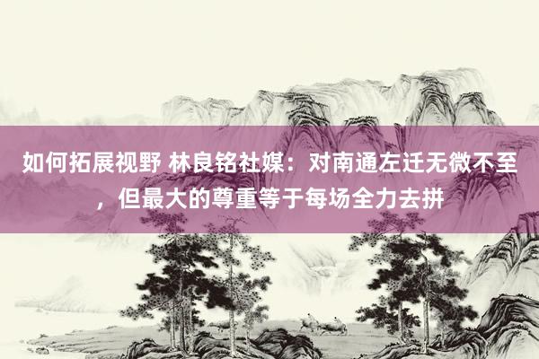 如何拓展视野 林良铭社媒：对南通左迁无微不至，但最大的尊重等于每场全力去拼