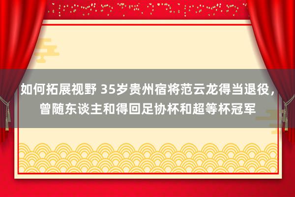 如何拓展视野 35岁贵州宿将范云龙得当退役，曾随东谈主和得回足协杯和超等杯冠军