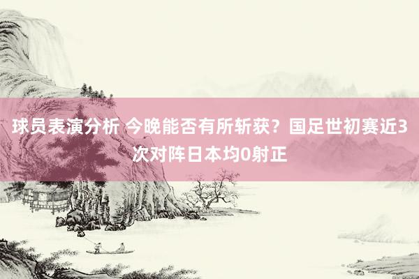 球员表演分析 今晚能否有所斩获？国足世初赛近3次对阵日本均0射正