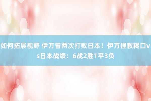 如何拓展视野 伊万曾两次打败日本！伊万捏教糊口vs日本战绩：6战2胜1平3负