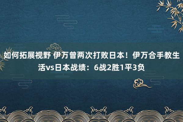 如何拓展视野 伊万曾两次打败日本！伊万合手教生活vs日本战绩：6战2胜1平3负