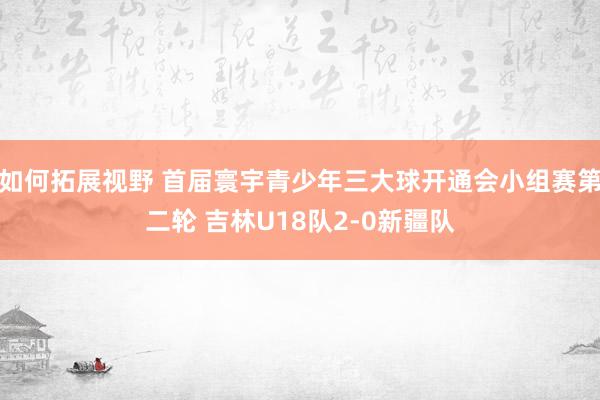 如何拓展视野 首届寰宇青少年三大球开通会小组赛第二轮 吉林U18队2-0新疆队