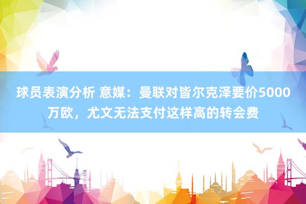 球员表演分析 意媒：曼联对皆尔克泽要价5000万欧，尤文无法支付这样高的转会费