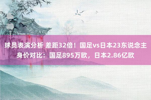 球员表演分析 差距32倍！国足vs日本23东说念主身价对比：国足895万欧，日本2.86亿欧