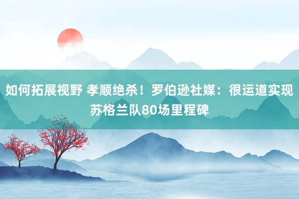 如何拓展视野 孝顺绝杀！罗伯逊社媒：很运道实现苏格兰队80场里程碑