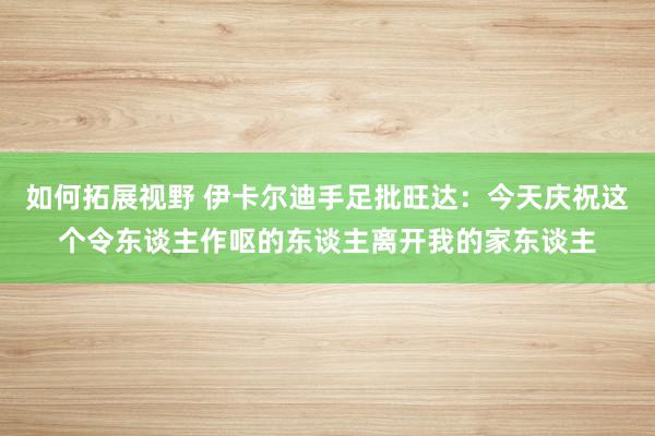 如何拓展视野 伊卡尔迪手足批旺达：今天庆祝这个令东谈主作呕的东谈主离开我的家东谈主