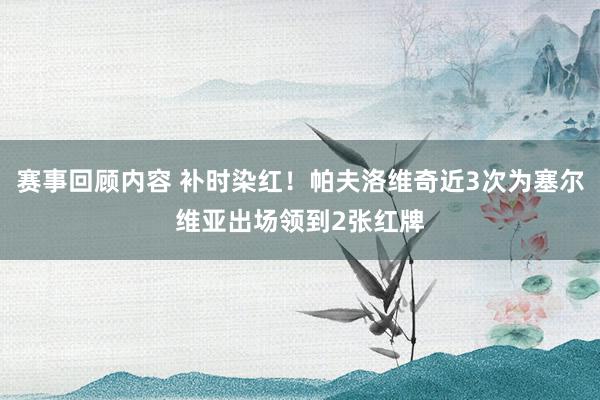 赛事回顾内容 补时染红！帕夫洛维奇近3次为塞尔维亚出场领到2张红牌