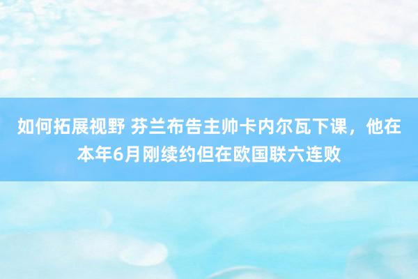 如何拓展视野 芬兰布告主帅卡内尔瓦下课，他在本年6月刚续约但在欧国联六连败