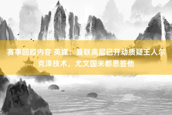 赛事回顾内容 英媒：曼联高层已开动质疑王人尔克泽技术，尤文国米都思签他