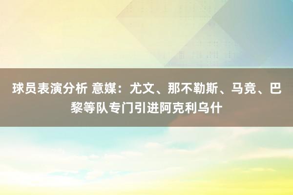 球员表演分析 意媒：尤文、那不勒斯、马竞、巴黎等队专门引进阿克利乌什