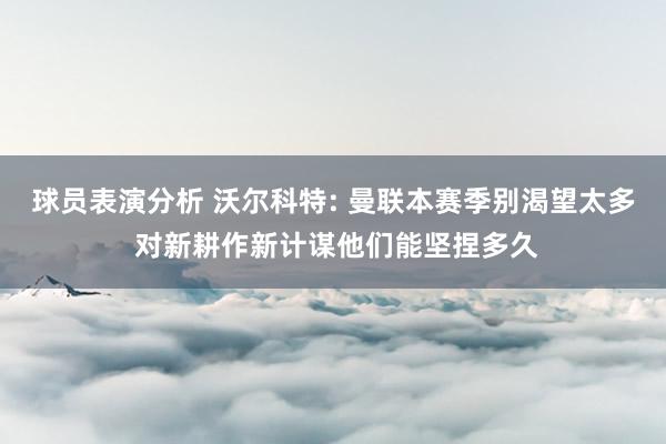 球员表演分析 沃尔科特: 曼联本赛季别渴望太多 对新耕作新计谋他们能坚捏多久