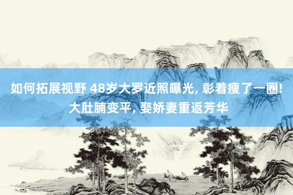 如何拓展视野 48岁大罗近照曝光, 彰着瘦了一圈! 大肚腩变平, 娶娇妻重返芳华