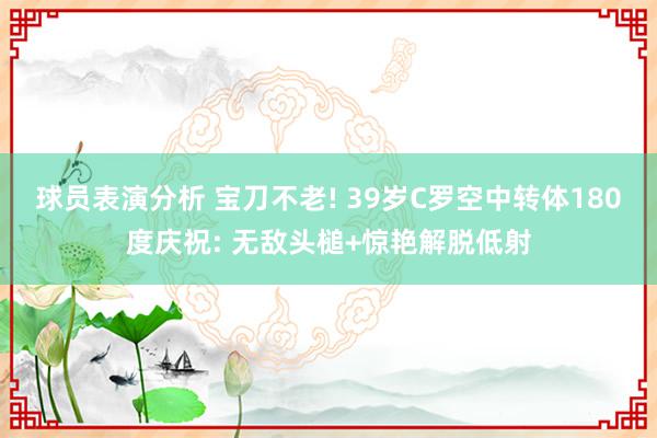 球员表演分析 宝刀不老! 39岁C罗空中转体180度庆祝: 无敌头槌+惊艳解脱低射