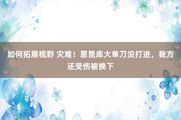 如何拓展视野 灾难！恩昆库大单刀没打进，我方还受伤被换下