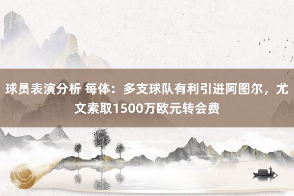 球员表演分析 每体：多支球队有利引进阿图尔，尤文索取1500万欧元转会费