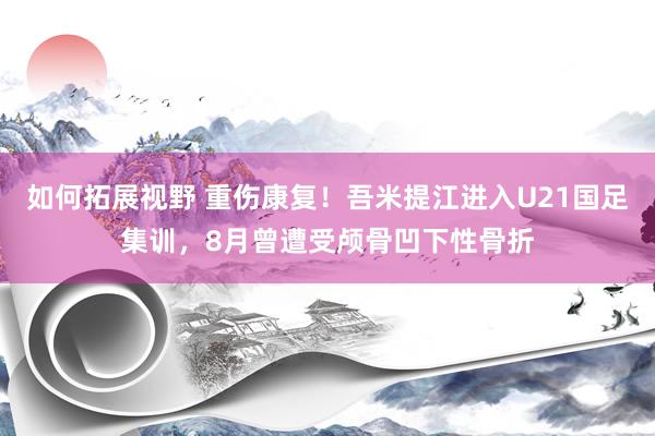 如何拓展视野 重伤康复！吾米提江进入U21国足集训，8月曾遭受颅骨凹下性骨折