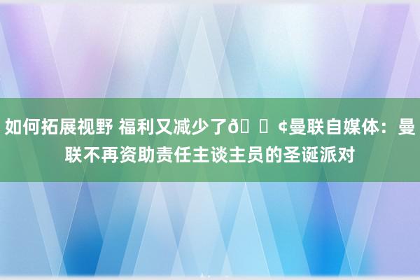 如何拓展视野 福利又减少了😢曼联自媒体：曼联不再资助责任主谈主员的圣诞派对