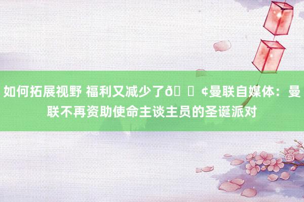 如何拓展视野 福利又减少了😢曼联自媒体：曼联不再资助使命主谈主员的圣诞派对