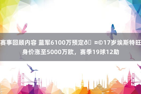 赛事回顾内容 蓝军6100万预定🤩17岁埃斯特旺身价涨至5000万欧，赛季19球12助