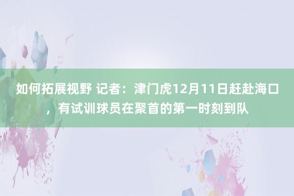 如何拓展视野 记者：津门虎12月11日赶赴海口，有试训球员在聚首的第一时刻到队