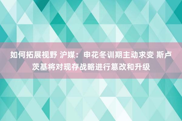 如何拓展视野 沪媒：申花冬训期主动求变 斯卢茨基将对现存战略进行篡改和升级