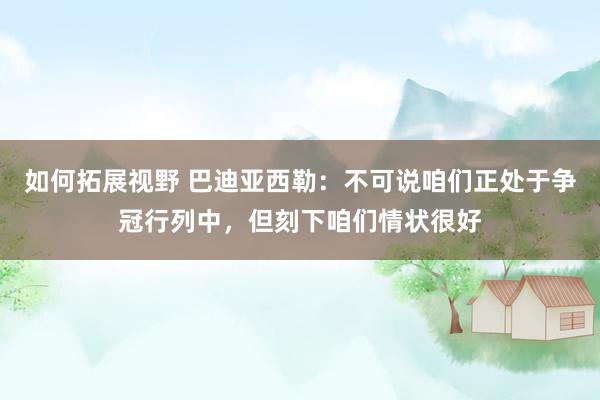 如何拓展视野 巴迪亚西勒：不可说咱们正处于争冠行列中，但刻下咱们情状很好