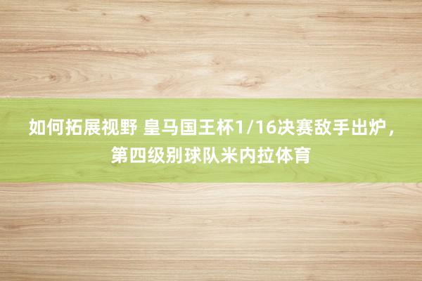 如何拓展视野 皇马国王杯1/16决赛敌手出炉，第四级别球队米内拉体育