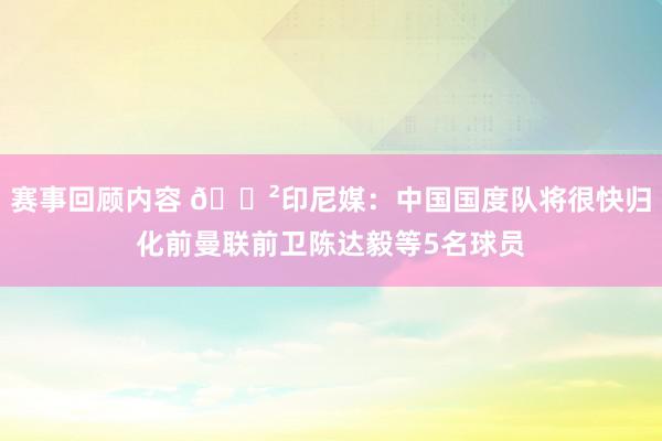 赛事回顾内容 😲印尼媒：中国国度队将很快归化前曼联前卫陈达毅等5名球员