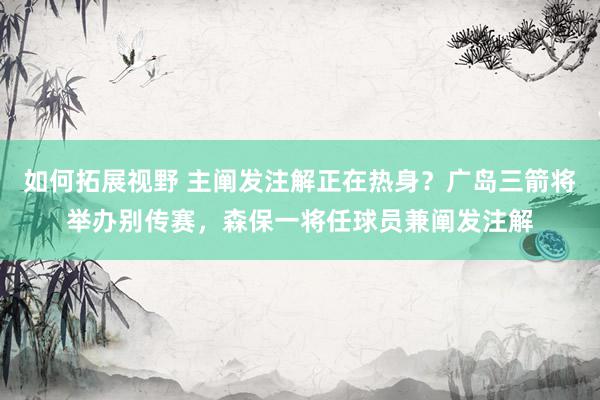 如何拓展视野 主阐发注解正在热身？广岛三箭将举办别传赛，森保一将任球员兼阐发注解