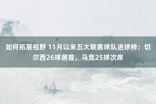 如何拓展视野 11月以来五大联赛球队进球榜：切尔西26球居首，马竞25球次席