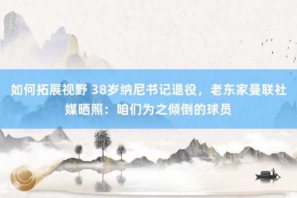 如何拓展视野 38岁纳尼书记退役，老东家曼联社媒晒照：咱们为之倾倒的球员