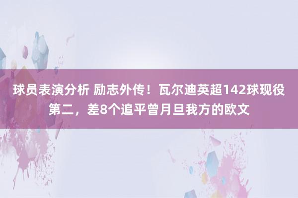 球员表演分析 励志外传！瓦尔迪英超142球现役第二，差8个追平曾月旦我方的欧文