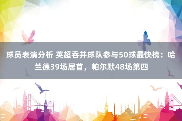 球员表演分析 英超吞并球队参与50球最快榜：哈兰德39场居首，帕尔默48场第四