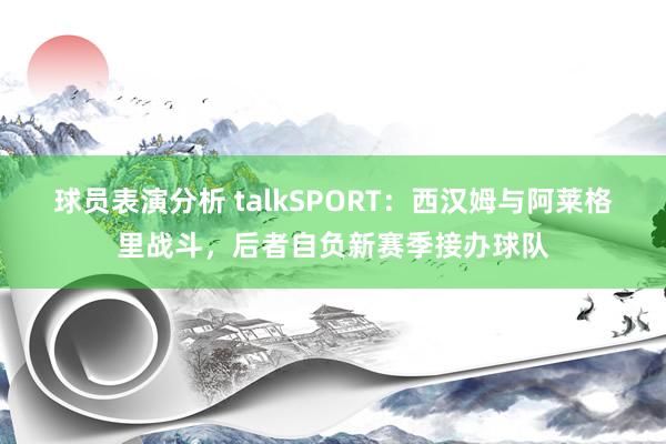 球员表演分析 talkSPORT：西汉姆与阿莱格里战斗，后者自负新赛季接办球队