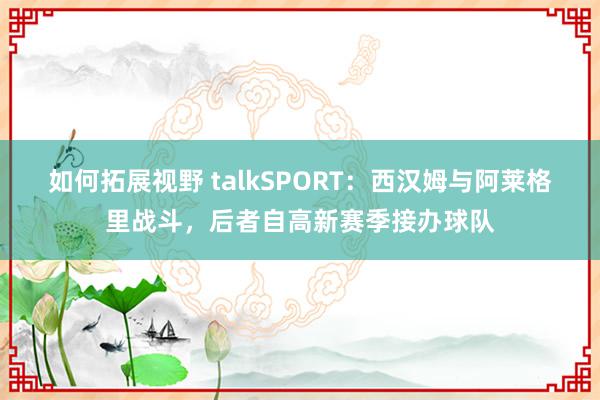 如何拓展视野 talkSPORT：西汉姆与阿莱格里战斗，后者自高新赛季接办球队