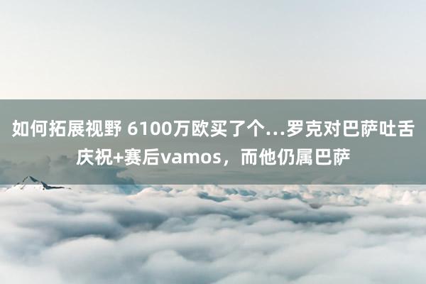 如何拓展视野 6100万欧买了个…罗克对巴萨吐舌庆祝+赛后vamos，而他仍属巴萨