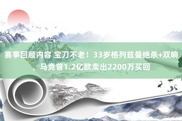 赛事回顾内容 宝刀不老！33岁格列兹曼绝杀+双响，马竞曾1.2亿欧卖出2200万买回