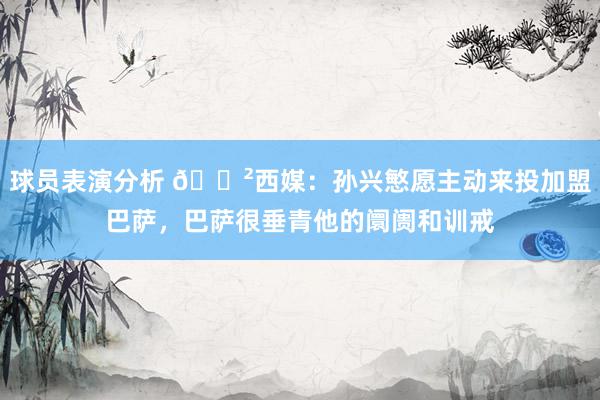 球员表演分析 😲西媒：孙兴慜愿主动来投加盟巴萨，巴萨很垂青他的阛阓和训戒