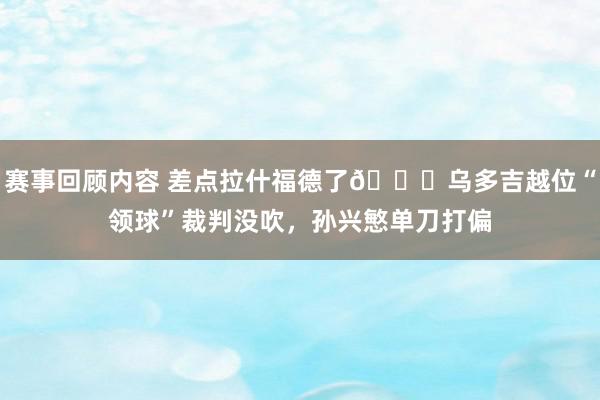 赛事回顾内容 差点拉什福德了😅乌多吉越位“领球”裁判没吹，孙兴慜单刀打偏