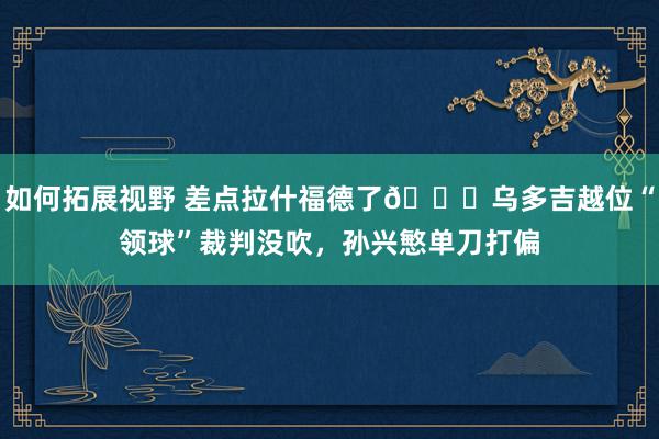 如何拓展视野 差点拉什福德了😅乌多吉越位“领球”裁判没吹，孙兴慜单刀打偏