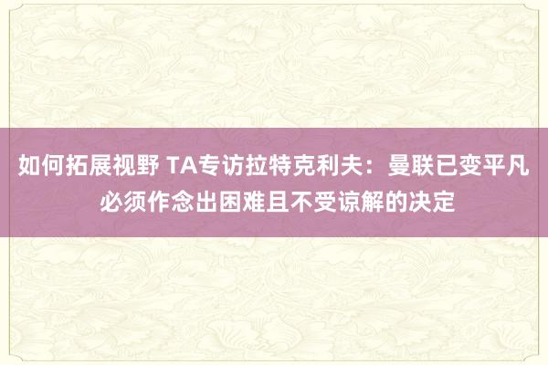 如何拓展视野 TA专访拉特克利夫：曼联已变平凡 必须作念出困难且不受谅解的决定