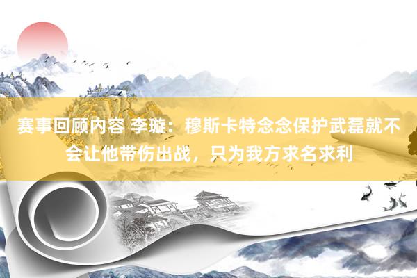 赛事回顾内容 李璇：穆斯卡特念念保护武磊就不会让他带伤出战，只为我方求名求利