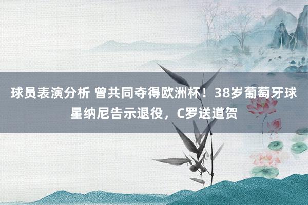 球员表演分析 曾共同夺得欧洲杯！38岁葡萄牙球星纳尼告示退役，C罗送道贺