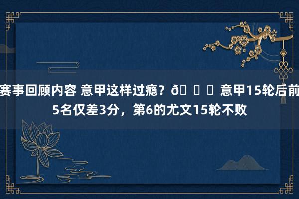 赛事回顾内容 意甲这样过瘾？😏意甲15轮后前5名仅差3分，第6的尤文15轮不败