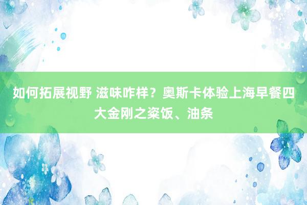 如何拓展视野 滋味咋样？奥斯卡体验上海早餐四大金刚之粢饭、油条