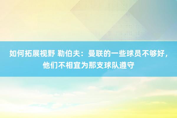 如何拓展视野 勒伯夫：曼联的一些球员不够好，他们不相宜为那支球队遵守