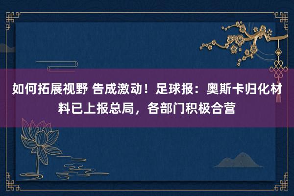 如何拓展视野 告成激动！足球报：奥斯卡归化材料已上报总局，各部门积极合营