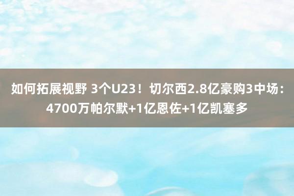 如何拓展视野 3个U23！切尔西2.8亿豪购3中场：4700万帕尔默+1亿恩佐+1亿凯塞多